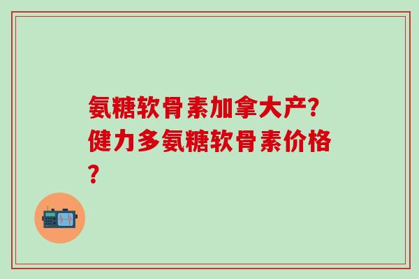 氨糖软骨素加拿大产?健力多氨糖软骨素价格? 氨糖软骨素加拿大产?健力多氨糖软骨素价格?