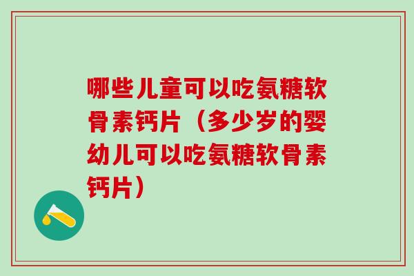 哪些儿童可以吃氨糖软骨素钙片（多少岁的婴幼儿可以吃氨糖软骨素钙片）