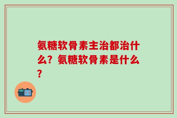 氨糖软骨素主都什么?氨糖软骨素是什么? 氨糖软骨素主都什么?氨糖软骨素是什么?