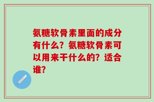 氨糖软骨素里面的成分有什么？氨糖软骨素可以用来干什么的？适合谁？