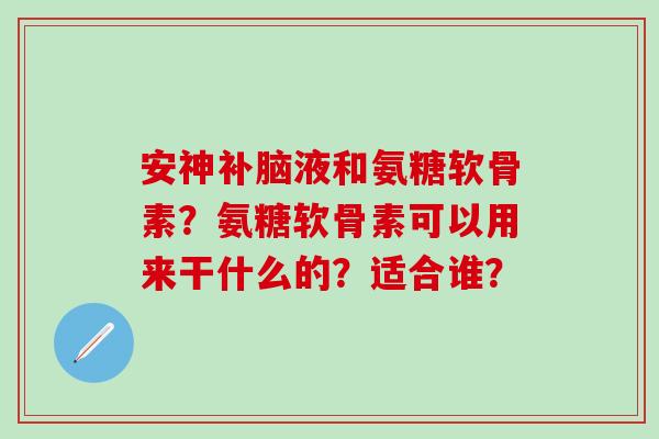 安神补脑液和氨糖软骨素？氨糖软骨素可以用来干什么的？适合谁？