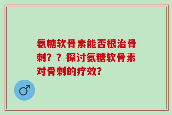 氨糖软骨素能否根治骨刺？？探讨氨糖软骨素对骨刺的疗效？