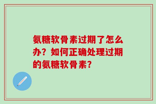 氨糖软骨素过期了怎么办？如何正确处理过期的氨糖软骨素？