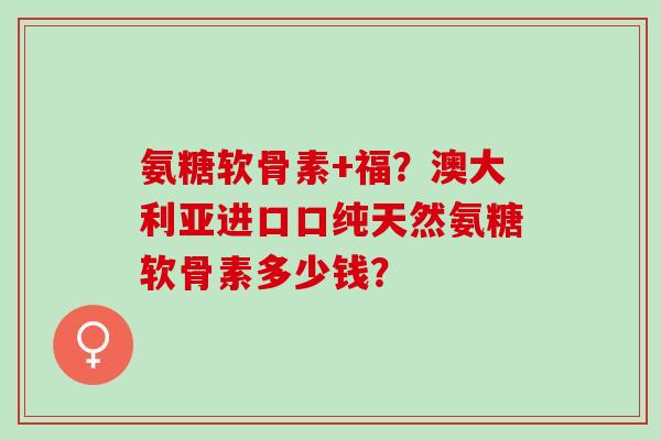 氨糖软骨素+福?澳大利亚进口口纯天然氨糖软骨素多少钱? 氨糖软骨素+福?澳大利亚进口口纯天然氨糖软骨素多少钱?