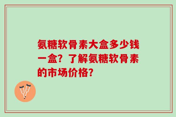 氨糖软骨素大盒多少钱一盒？了解氨糖软骨素的市场价格？