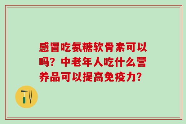 吃氨糖软骨素可以吗?中老年人吃什么营养品可以提高? 吃氨糖软骨素可以吗?中老年人吃什么营养品可以提高?