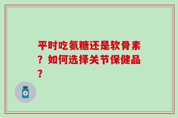 平时吃氨糖还是软骨素？如何选择关节保健品？
