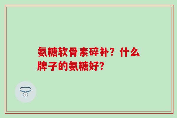 氨糖软骨素碎补?什么牌子的氨糖好? 氨糖软骨素碎补?什么牌子的氨糖好?