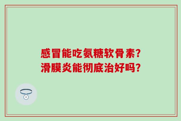 感冒能吃氨糖软骨素？滑膜炎能彻底治好吗？