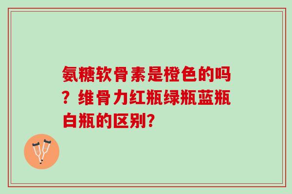 氨糖软骨素是橙色的吗？维骨力红瓶绿瓶蓝瓶白瓶的区别？