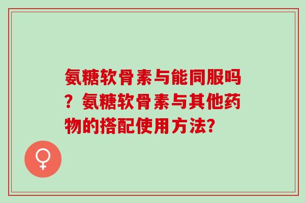 氨糖软骨素与能同服吗？氨糖软骨素与其他药物的搭配使用方法？