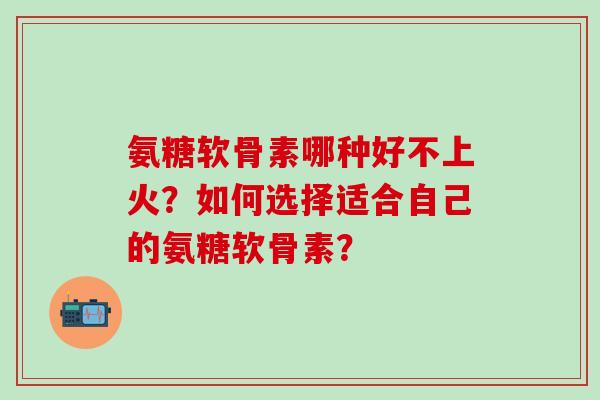 氨糖软骨素哪种好不上火？如何选择适合自己的氨糖软骨素？