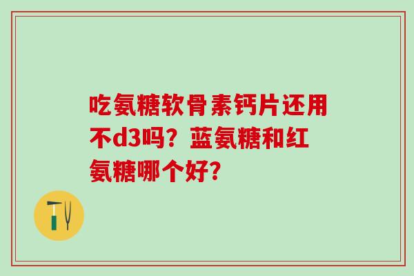 吃氨糖软骨素钙片还用不d3吗?蓝氨糖和红氨糖哪个好? 吃氨糖软骨素钙片还用不d3吗?蓝氨糖和红氨糖哪个好?