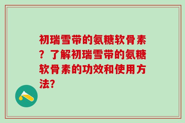 初瑞雪带的氨糖软骨素？了解初瑞雪带的氨糖软骨素的功效和使用方法？
