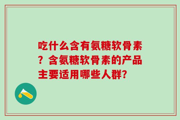 吃什么含有氨糖软骨素?含氨糖软骨素的产品主要适用哪些人群? 吃什么含有氨糖软骨素?含氨糖软骨素的产品主要适用哪些人群?