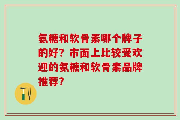 氨糖和软骨素哪个牌子的好？市面上比较受欢迎的氨糖和软骨素品牌推荐？