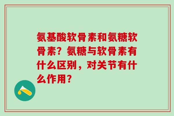 氨基酸软骨素和氨糖软骨素?氨糖与软骨素有什么区别,对关节有什么作用? 氨基酸软骨素和氨糖软骨素?氨糖与软骨素有什么区别,对关节有什么作用?
