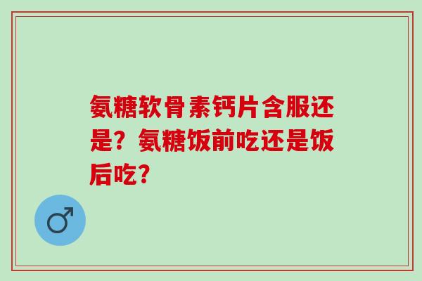 氨糖软骨素钙片含服还是？氨糖饭前吃还是饭后吃？