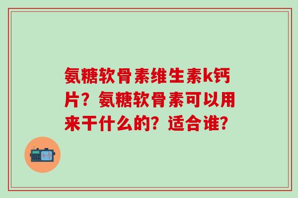 氨糖软骨素维生素k钙片？氨糖软骨素可以用来干什么的？适合谁？