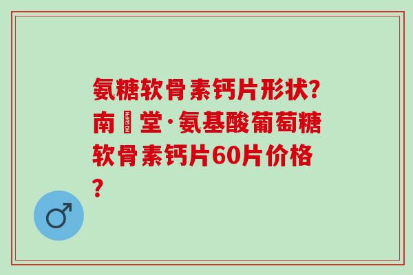 氨糖软骨素钙片形状？南雲堂·氨基酸葡萄糖软骨素钙片60片价格？