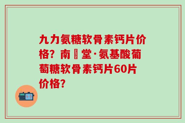 九力氨糖软骨素钙片价格?南雲堂·氨基酸葡萄糖软骨素钙片60片价格? 九力氨糖软骨素钙片价格?南雲堂·氨基酸葡萄糖软骨素钙片60片价格?