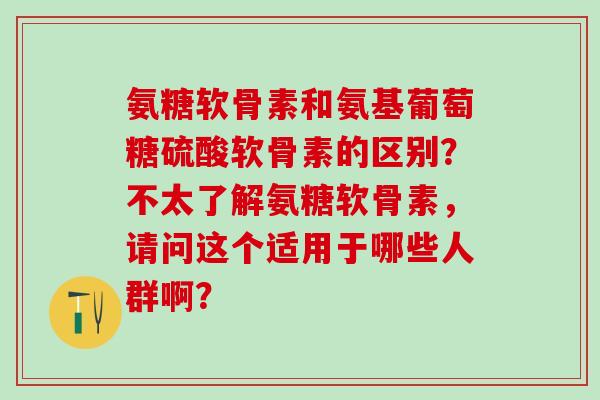 氨糖软骨素和氨基葡萄糖硫酸软骨素的区别？不太了解氨糖软骨素，请问这个适用于哪些人群啊？