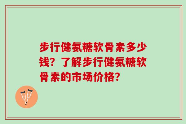 步行健氨糖软骨素多少钱？了解步行健氨糖软骨素的市场价格？