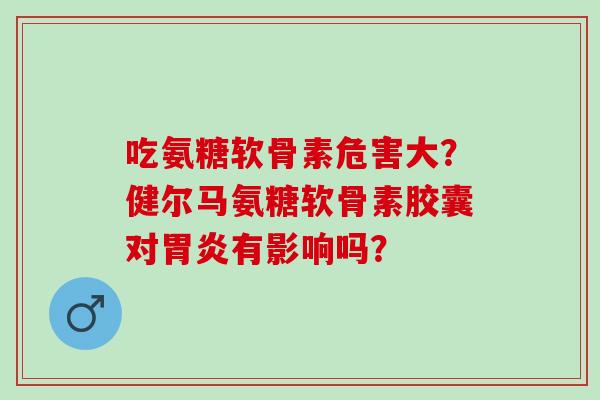 吃氨糖软骨素危害大?健尔马氨糖软骨素胶囊对有影响吗? 吃氨糖软骨素危害大?健尔马氨糖软骨素胶囊对有影响吗?