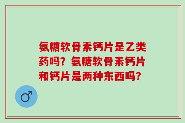 氨糖软骨素钙片是乙类药吗？氨糖软骨素钙片和钙片是两种东西吗？