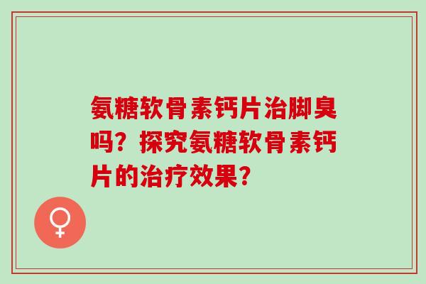 氨糖软骨素钙片治脚臭吗？探究氨糖软骨素钙片的治疗效果？