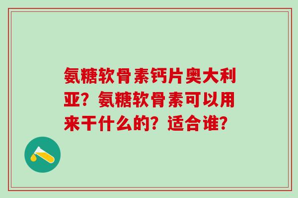 氨糖软骨素钙片奥大利亚?氨糖软骨素可以用来干什么的?适合谁? 氨糖软骨素钙片奥大利亚?氨糖软骨素可以用来干什么的?适合谁?
