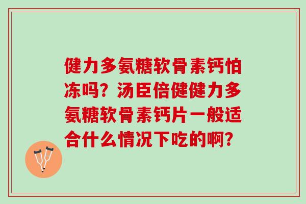 健力多氨糖软骨素钙怕冻吗?汤臣倍健健力多氨糖软骨素钙片一般适合什么情况下吃的啊? 健力多氨糖软骨素钙怕冻吗?汤臣倍健健力多氨糖软骨素钙片一般适合什么情况下吃的啊?