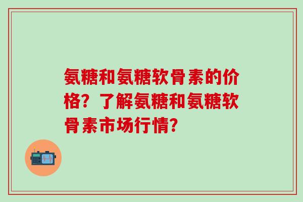 氨糖和氨糖软骨素的价格？了解氨糖和氨糖软骨素市场行情？