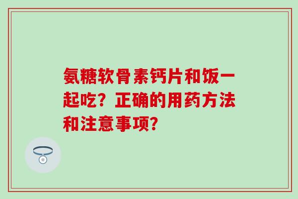 氨糖软骨素钙片和饭一起吃？正确的用药方法和注意事项？