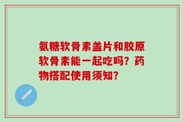 氨糖软骨素盖片和胶原软骨素能一起吃吗？药物搭配使用须知？