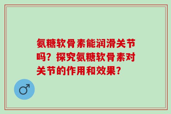 氨糖软骨素能润滑关节吗?探究氨糖软骨素对关节的作用和效果? 氨糖软骨素能润滑关节吗?探究氨糖软骨素对关节的作用和效果?
