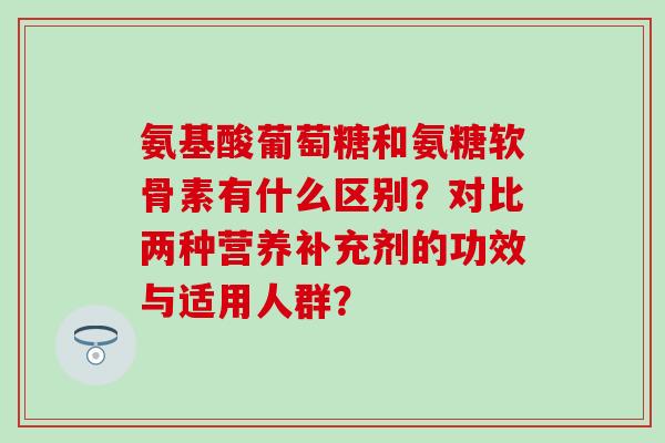 氨基酸葡萄糖和氨糖软骨素有什么区别？对比两种营养补充剂的功效与适用人群？