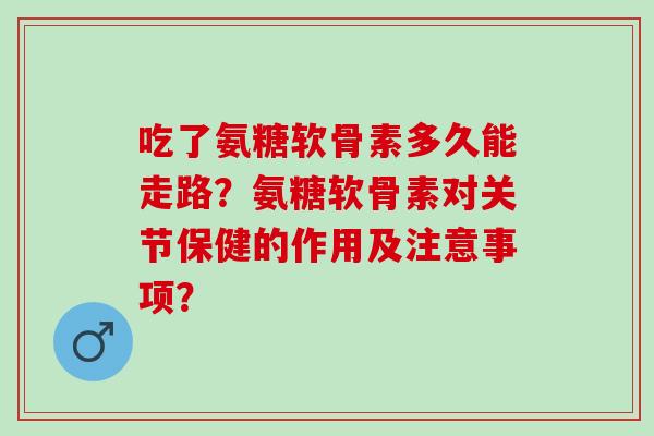 吃了氨糖软骨素多久能走路？氨糖软骨素对关节保健的作用及注意事项？