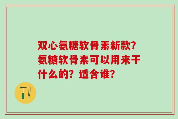 双心氨糖软骨素新款?氨糖软骨素可以用来干什么的?适合谁? 双心氨糖软骨素新款?氨糖软骨素可以用来干什么的?适合谁?