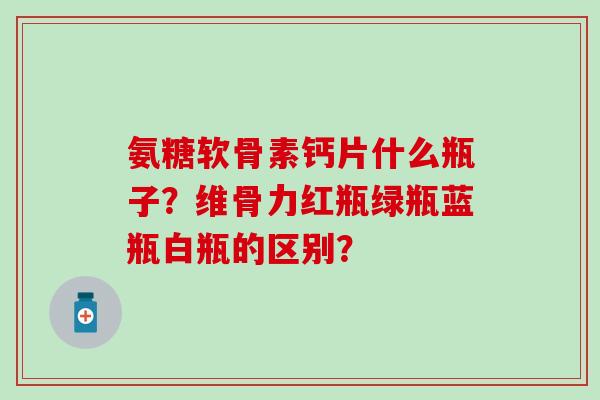 氨糖软骨素钙片什么瓶子？维骨力红瓶绿瓶蓝瓶白瓶的区别？