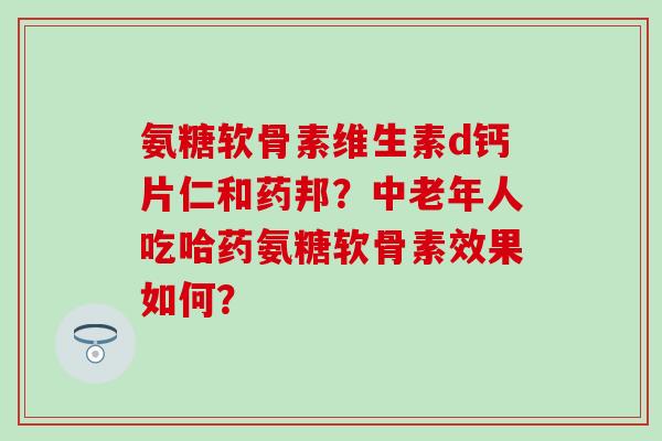 氨糖软骨素维生素d钙片仁和药邦？中老年人吃哈药氨糖软骨素效果如何？