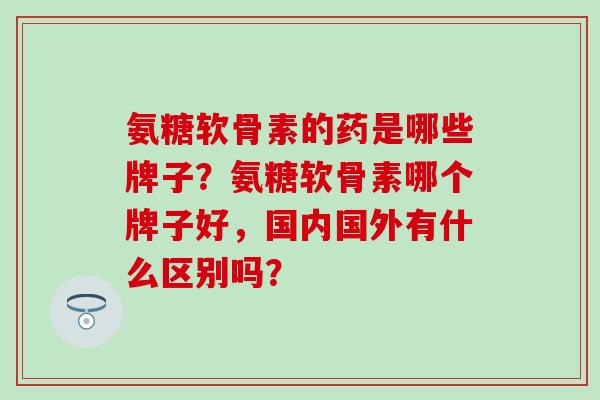 氨糖软骨素的药是哪些牌子?氨糖软骨素哪个牌子好,国内国外有什么区别吗? 氨糖软骨素的药是哪些牌子?氨糖软骨素哪个牌子好,国内国外有什么区别吗?
