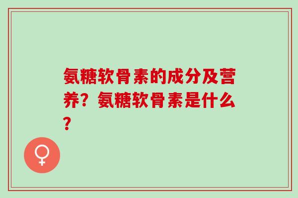 氨糖软骨素的成分及营养?氨糖软骨素是什么? 氨糖软骨素的成分及营养?氨糖软骨素是什么?