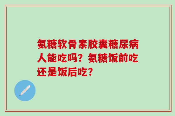 氨糖软骨素胶囊人能吃吗？氨糖饭前吃还是饭后吃？