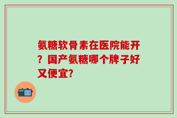 氨糖软骨素在医院能开？国产氨糖哪个牌子好又便宜？