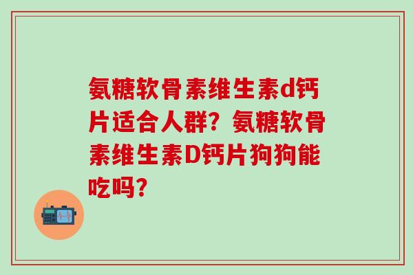 氨糖软骨素维生素d钙片适合人群?氨糖软骨素维生素D钙片狗狗能吃吗? 氨糖软骨素维生素d钙片适合人群?氨糖软骨素维生素D钙片狗狗能吃吗?
