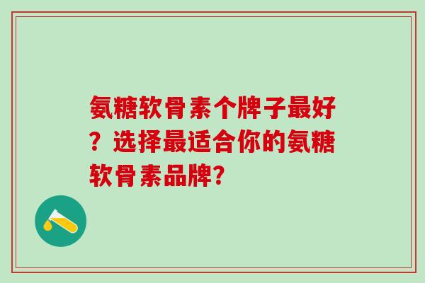 氨糖软骨素个牌子好？选择适合你的氨糖软骨素品牌？