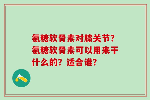 氨糖软骨素对膝关节？氨糖软骨素可以用来干什么的？适合谁？