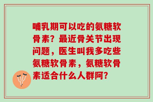 哺乳期可以吃的氨糖软骨素？近骨关节出现问题，医生叫我多吃些氨糖软骨素，氨糖软骨素适合什么人群阿？