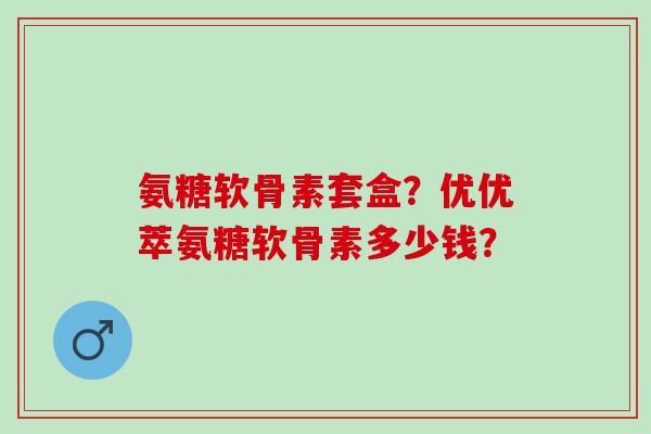 氨糖软骨素套盒？优优萃氨糖软骨素多少钱？
